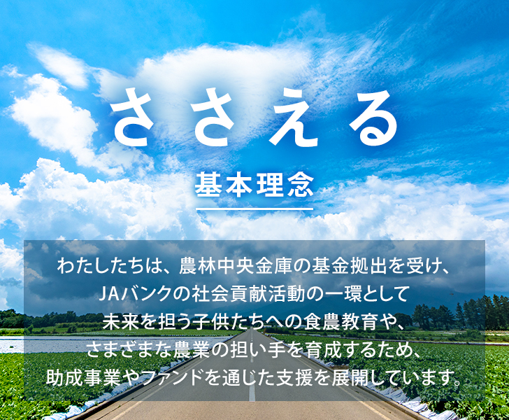 ささえる 基本理念 わたしたちは、農林中央金庫の基金拠出を受け、JAバンクの社会貢献活動の一環として未来を担う子供たちへの食農教育や、さまざまな農業の担い手を育成するため、助成事業やファンドを通じた支援を展開しています。